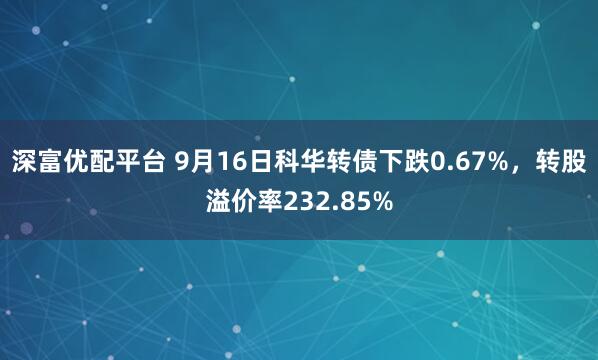 深富优配平台 9月16日科华转债下跌0.67%，转股溢价率232.85%