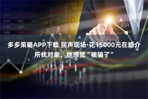 多多策略APP下载 民声现场·花15000元在婚介所找对象，她感觉“被骗了”