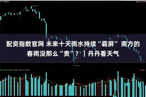 配资指数官网 未来十天雨水持续“霸屏” 南方的春雨没那么“贵”？｜丹丹看天气