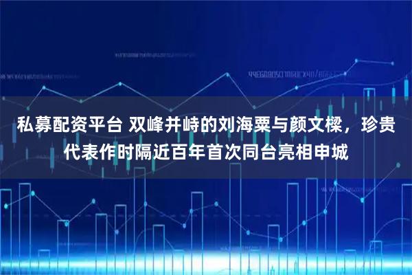 私募配资平台 双峰并峙的刘海粟与颜文樑，珍贵代表作时隔近百年首次同台亮相申城