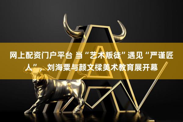网上配资门户平台 当“艺术叛徒”遇见“严谨匠人”，刘海粟与颜文樑美术教育展开幕