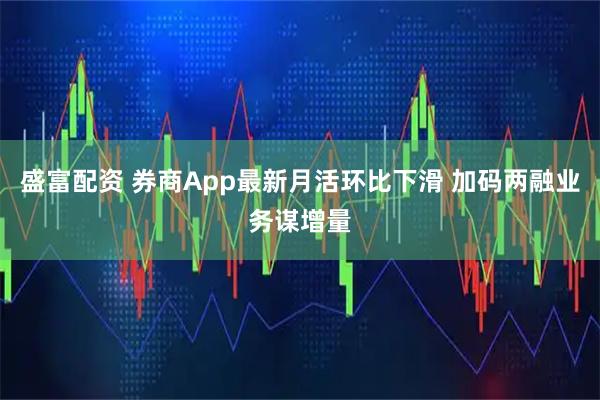 盛富配资 券商App最新月活环比下滑 加码两融业务谋增量