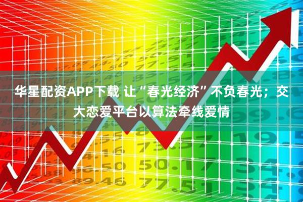 华星配资APP下载 让“春光经济”不负春光；交大恋爱平台以算法牵线爱情
