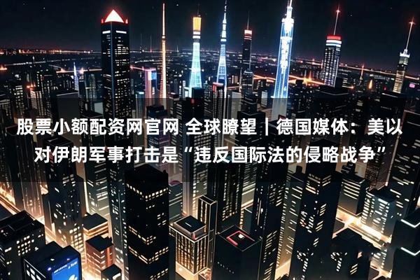 股票小额配资网官网 全球瞭望｜德国媒体：美以对伊朗军事打击是“违反国际法的侵略战争”