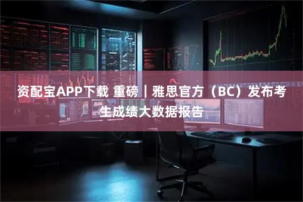 资配宝APP下载 重磅｜雅思官方（BC）发布考生成绩大数据报告