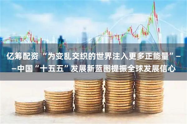 亿筹配资 “为变乱交织的世界注入更多正能量”——中国“十五五”发展新蓝图提振全球发展信心