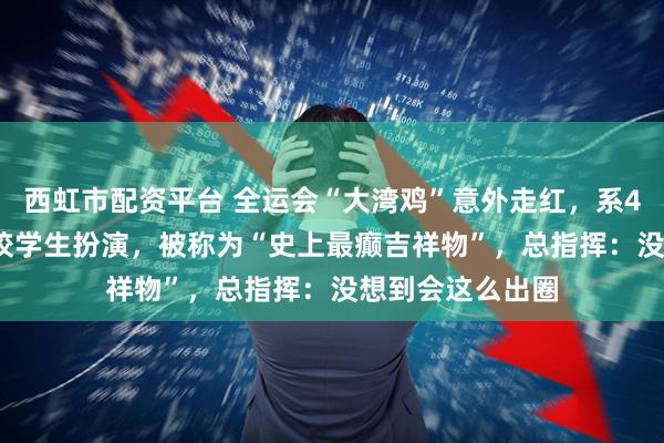 西虹市配资平台 全运会“大湾鸡”意外走红，系40名“10后”武校学生扮演，被称为“史上最癫吉祥物”，总指挥：没想到会这么出圈