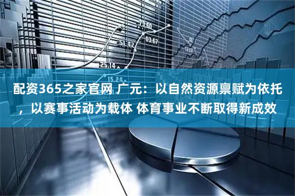 配资365之家官网 广元：以自然资源禀赋为依托，以赛事活动为载体 体育事业不断取得新成效