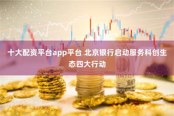 十大配资平台app平台 北京银行启动服务科创生态四大行动