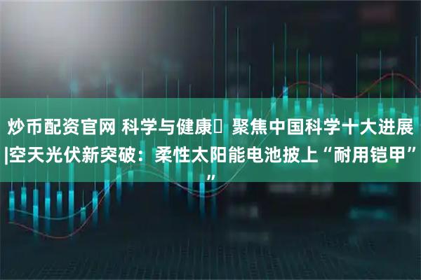 炒币配资官网 科学与健康・聚焦中国科学十大进展|空天光伏新突破：柔性太阳能电池披上“耐用铠甲”