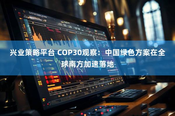 兴业策略平台 COP30观察：中国绿色方案在全球南方加速落地