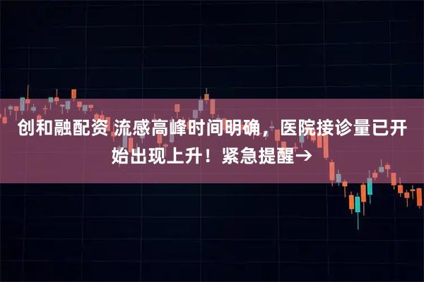 创和融配资 流感高峰时间明确，医院接诊量已开始出现上升！紧急提醒→