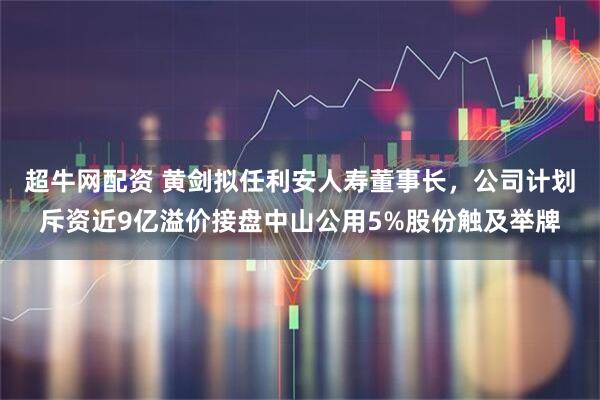 超牛网配资 黄剑拟任利安人寿董事长，公司计划斥资近9亿溢价接盘中山公用5%股份触及举牌