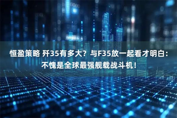 恒盈策略 歼35有多大？与F35放一起看才明白：不愧是全球最强舰载战斗机！