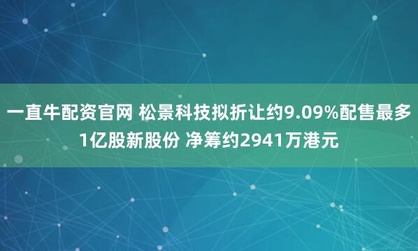 一直牛配资官网 松景科技拟折让约9.09%配售最多1亿股新股份 净筹约2941万港元
