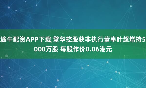 途牛配资APP下载 擎华控股获非执行董事叶超增持5000万股 每股作价0.06港元