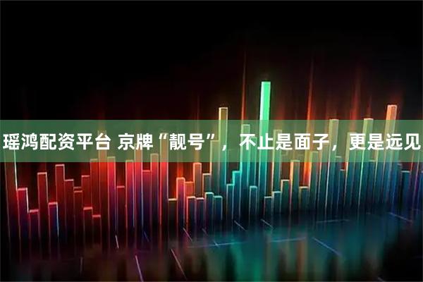 瑶鸿配资平台 京牌“靓号”，不止是面子，更是远见
