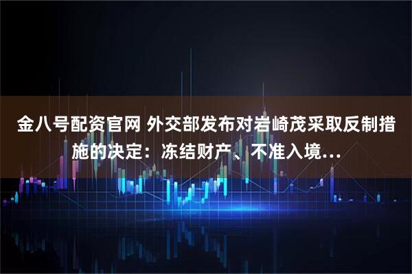 金八号配资官网 外交部发布对岩崎茂采取反制措施的决定：冻结财产、不准入境…