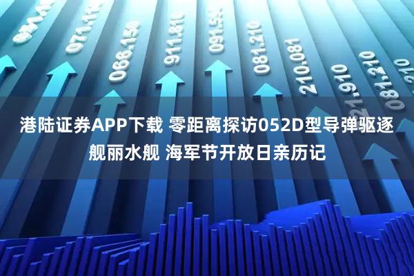 港陆证券APP下载 零距离探访052D型导弹驱逐舰丽水舰 海军节开放日亲历记