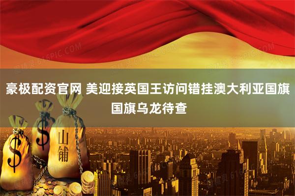 豪极配资官网 美迎接英国王访问错挂澳大利亚国旗 国旗乌龙待查