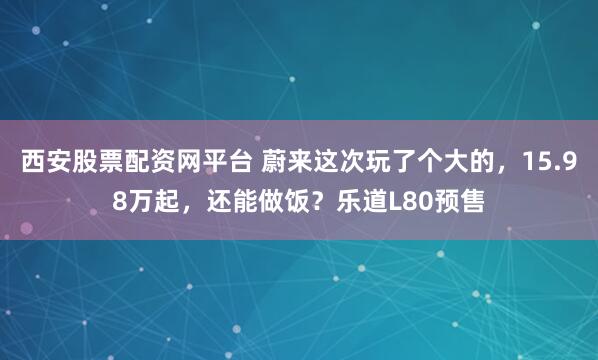 西安股票配资网平台 蔚来这次玩了个大的，15.98万起，还能做饭？乐道L80预售