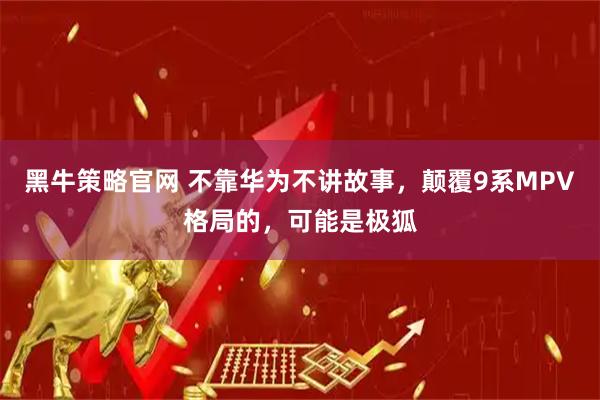 黑牛策略官网 不靠华为不讲故事，颠覆9系MPV格局的，可能是极狐