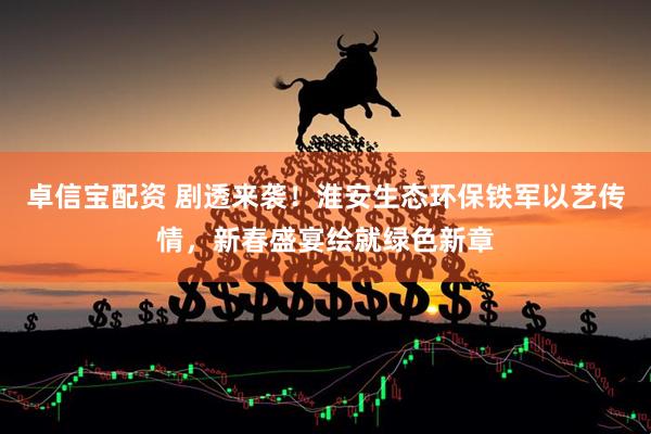 卓信宝配资 剧透来袭！淮安生态环保铁军以艺传情，新春盛宴绘就绿色新章
