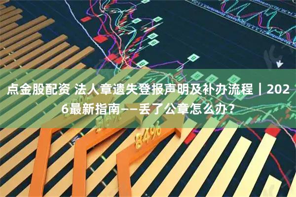 点金股配资 法人章遗失登报声明及补办流程｜2026最新指南——丢了公章怎么办？