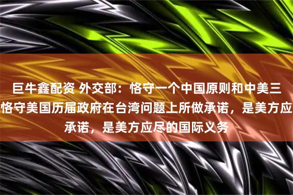 巨牛鑫配资 外交部：恪守一个中国原则和中美三个联合公报、恪守美国历届政府在台湾问题上所做承诺，是美方应尽的国际义务