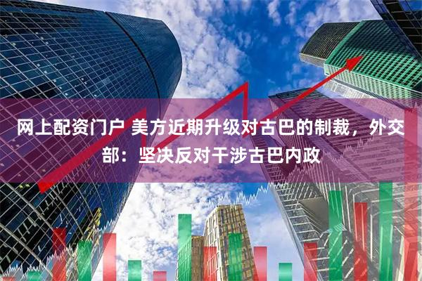 网上配资门户 美方近期升级对古巴的制裁，外交部：坚决反对干涉古巴内政