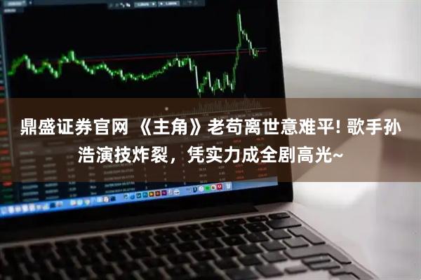 鼎盛证券官网 《主角》老苟离世意难平! 歌手孙浩演技炸裂，凭实力成全剧高光~