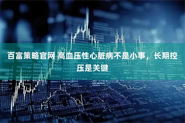 百富策略官网 高血压性心脏病不是小事,长期控压是关键