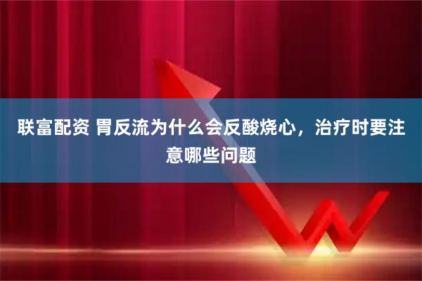 联富配资 胃反流为什么会反酸烧心，治疗时要注意哪些问题