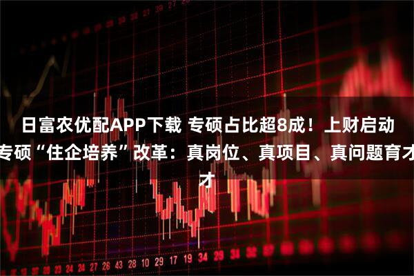 日富农优配APP下载 专硕占比超8成！上财启动专硕“住企培养”改革：真岗位、真项目、真问题育才