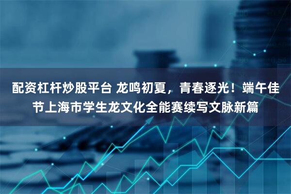 配资杠杆炒股平台 龙鸣初夏，青春逐光！端午佳节上海市学生龙文化全能赛续写文脉新篇