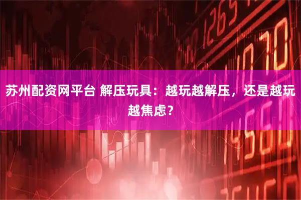 苏州配资网平台 解压玩具：越玩越解压，还是越玩越焦虑？