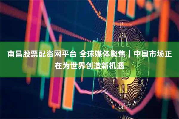 南昌股票配资网平台 全球媒体聚焦｜中国市场正在为世界创造新机遇