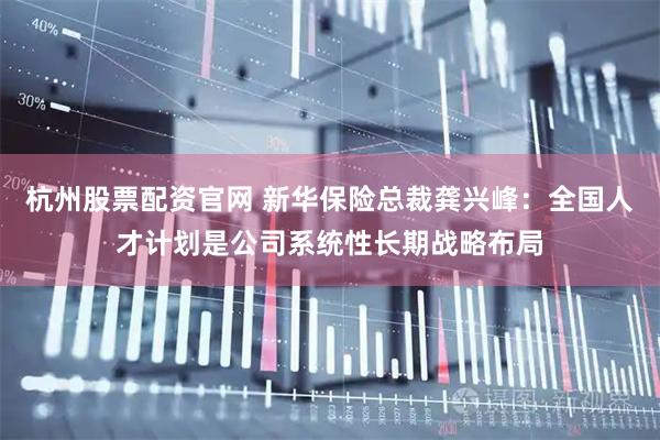 杭州股票配资官网 新华保险总裁龚兴峰：全国人才计划是公司系统性长期战略布局