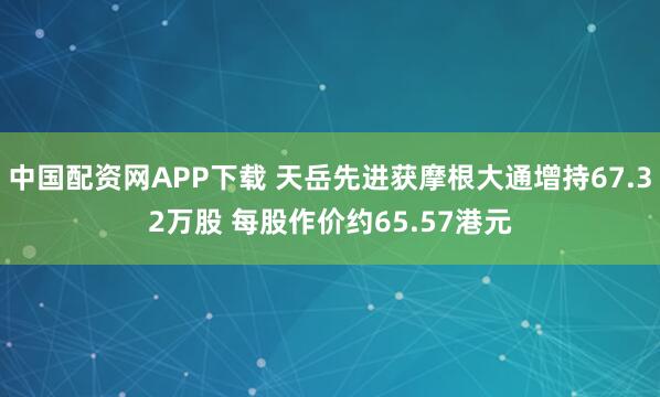 中国配资网APP下载 天岳先进获摩根大通增持67.32万股 每股作价约65.57港元