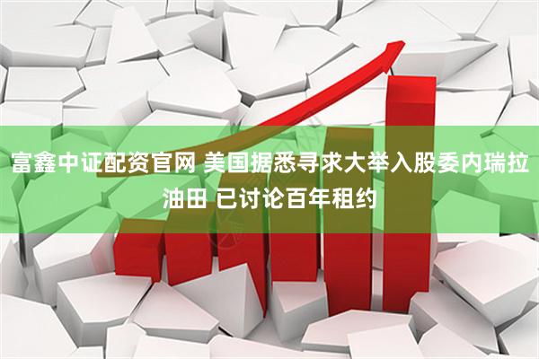 富鑫中证配资官网 美国据悉寻求大举入股委内瑞拉油田 已讨论百年租约