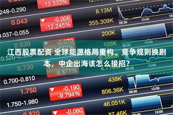 江西股票配资 全球能源格局重构、竞争规则换剧本，中企出海该怎么接招？