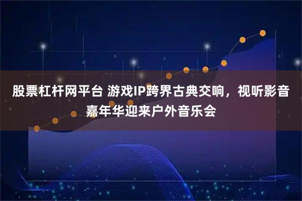 股票杠杆网平台 游戏IP跨界古典交响，视听影音嘉年华迎来户外音乐会
