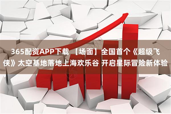 365配资APP下载 【场面】全国首个《超级飞侠》太空基地落地上海欢乐谷 开启星际冒险新体验
