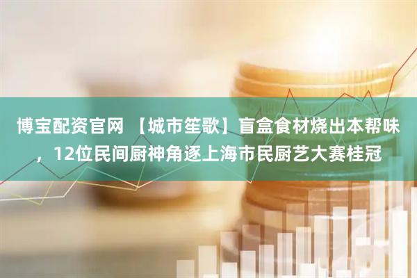 博宝配资官网 【城市笙歌】盲盒食材烧出本帮味，12位民间厨神角逐上海市民厨艺大赛桂冠