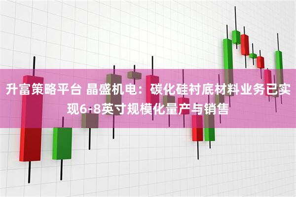 升富策略平台 晶盛机电:碳化硅衬底材料业务已实现6-8英寸规模化量产与销售