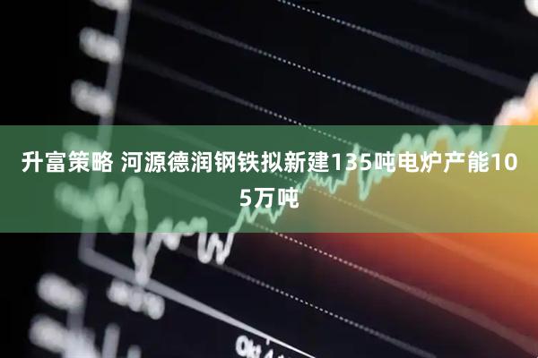 升富策略 河源德润钢铁拟新建135吨电炉产能105万吨